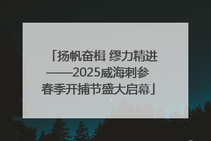 扬帆奋楫 缪力精进——2025威海刺参春季开捕节盛大启幕