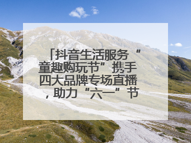 抖音生活服务“童趣购玩节”携手四大品牌专场直播，助力“六一”节日消费