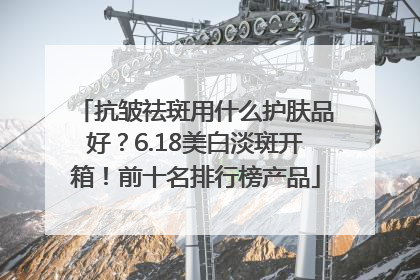 抗皱祛斑用什么护肤品好？6.18美白淡斑开箱！前十名排行榜产品