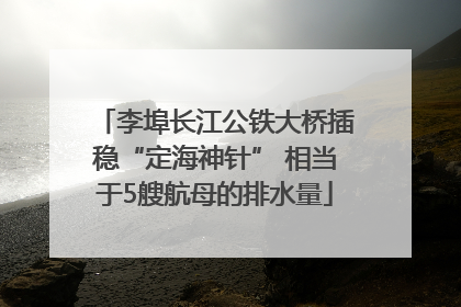 李埠长江公铁大桥插稳“定海神针” 相当于5艘航母的排水量