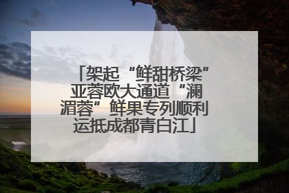 架起“鲜甜桥梁” 亚蓉欧大通道“澜湄蓉”鲜果专列顺利运抵成都青白江