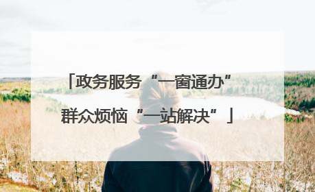 政务服务“一窗通办” 群众烦恼“一站解决”