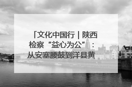 文化中国行｜陕西检察“益心为公”：从安塞腰鼓到洋县黄酒的非遗守护