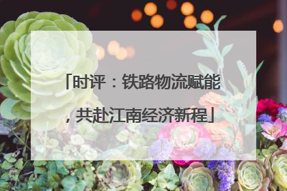 时评：铁路物流赋能，共赴江南经济新程