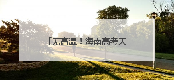 无高温！海南高考天气出炉，10日或有暴雨！赴考需注意→