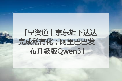 早资道｜京东旗下达达完成私有化；阿里巴巴发布升级版Qwen3