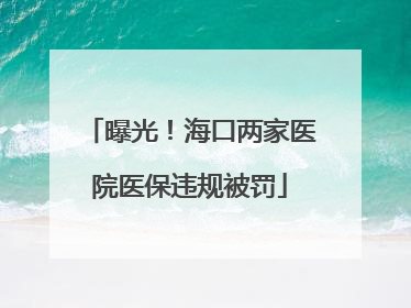 曝光！海口两家医院医保违规被罚