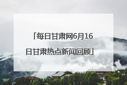 每日甘肃网6月16日甘肃热点新闻回顾