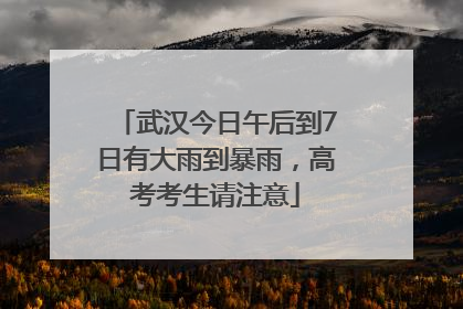 武汉今日午后到7日有大雨到暴雨，高考考生请注意