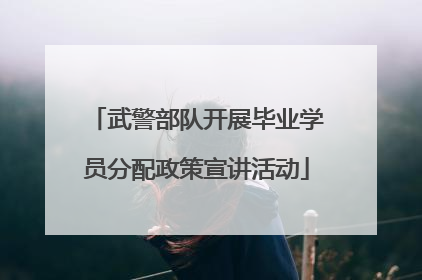 武警部队开展毕业学员分配政策宣讲活动