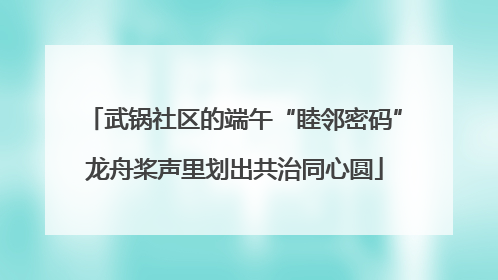 武锅社区的端午“睦邻密码”龙舟桨声里划出共治同心圆