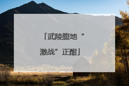 武陵腹地“激战”正酣