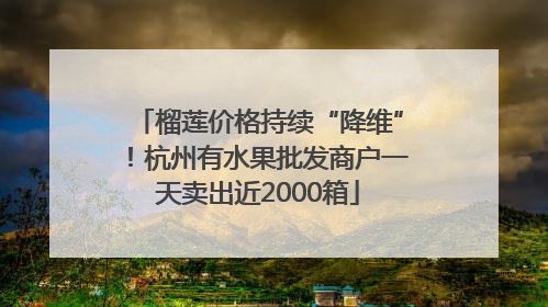 榴莲价格持续“降维”！杭州有水果批发商户一天卖出近2000箱