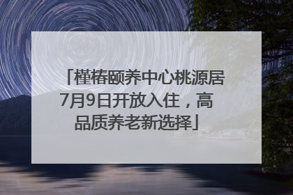 槿椿颐养中心桃源居7月9日开放入住，高品质养老新选择