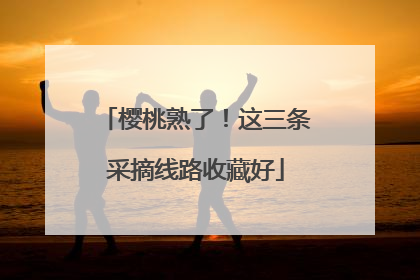 樱桃熟了！这三条采摘线路收藏好