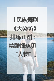 民族舞剧《大染坊》排练正酣：精雕细琢见“人物”
