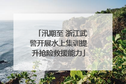 汛期至 浙江武警开展水上集训提升抢险救援能力