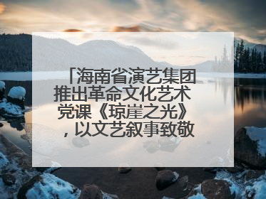 海南省演艺集团推出革命文化艺术党课《琼崖之光》，以文艺叙事致敬中国共产党成立104周年
