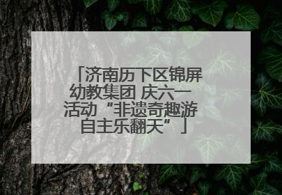 济南历下区锦屏幼教集团 庆六一活动“非遗奇趣游 自主乐翻天”