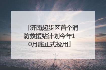 济南起步区首个消防救援站计划今年10月底正式投用