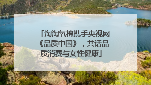 淘淘氧棉携手央视网《品质中国》，共话品质消费与女性健康