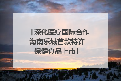 深化医疗国际合作 海南乐城首款特许保健食品上市
