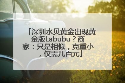 深圳水贝黄金出现黄金版Labubu？商家：只是相似，克重小，仅需几百元