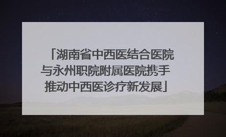 湖南省中西医结合医院与永州职院附属医院携手推动中西医诊疗新发展
