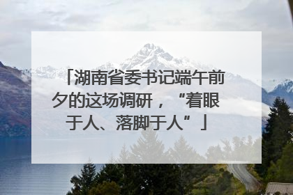 湖南省委书记端午前夕的这场调研，“着眼于人、落脚于人”
