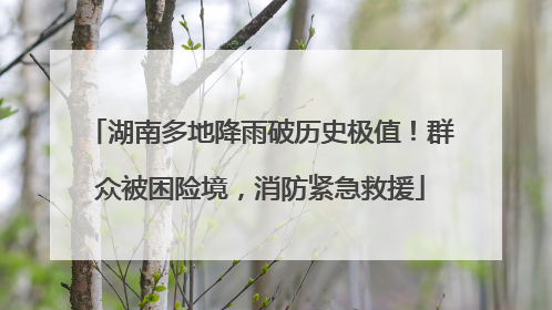 湖南多地降雨破历史极值！群众被困险境，消防紧急救援
