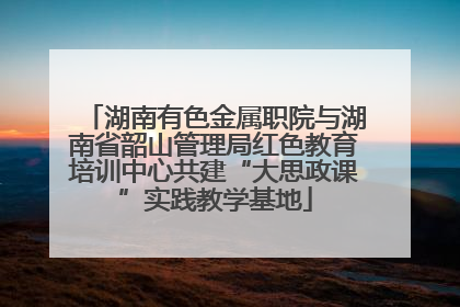 湖南有色金属职院与湖南省韶山管理局红色教育培训中心共建“大思政课”实践教学基地
