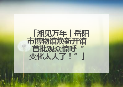 湘见万年丨岳阳市博物馆焕新开馆 首批观众惊呼“变化太大了！”