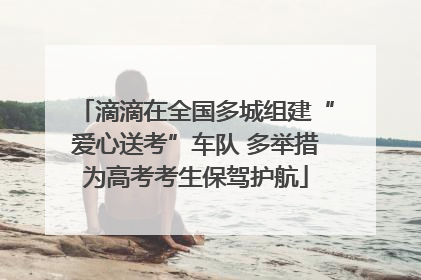 滴滴在全国多城组建“爱心送考”车队 多举措为高考考生保驾护航