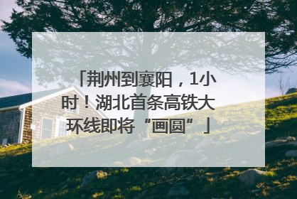 荆州到襄阳，1小时！湖北首条高铁大环线即将“画圆”