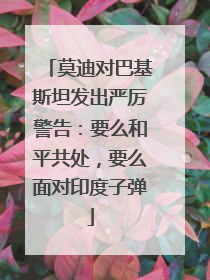 莫迪对巴基斯坦发出严厉警告：要么和平共处，要么面对印度子弹