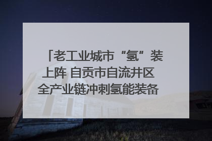 老工业城市“氢”装上阵 自贡市自流井区全产业链冲刺氢能装备制造新高地｜美好生活有“盐”味