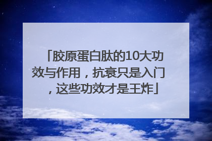胶原蛋白肽的10大功效与作用，抗衰只是入门，这些功效才是王炸