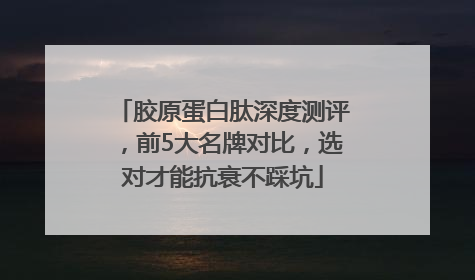 胶原蛋白肽深度测评，前5大名牌对比，选对才能抗衰不踩坑