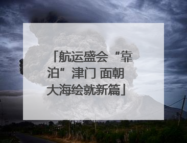 航运盛会“靠泊”津门 面朝大海绘就新篇