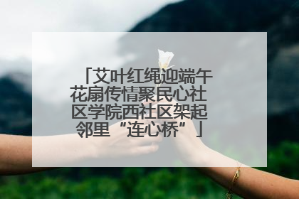 艾叶红绳迎端午花扇传情聚民心社区学院西社区架起邻里“连心桥”
