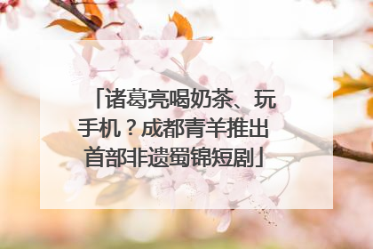 诸葛亮喝奶茶、玩手机？成都青羊推出首部非遗蜀锦短剧