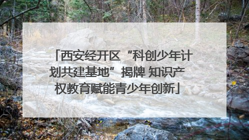 西安经开区“科创少年计划共建基地”揭牌 知识产权教育赋能青少年创新