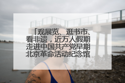 观展览、逛书市、看非遗，近万人假期走进中国共产党早期北京革命活动纪念馆解锁参观新体验