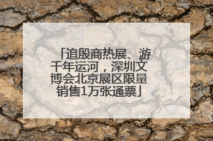 追殷商热展、游千年运河，深圳文博会北京展区限量销售1万张通票