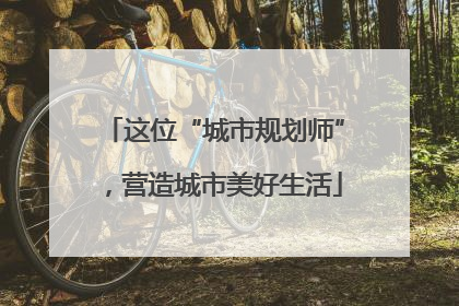 这位“城市规划师”，营造城市美好生活