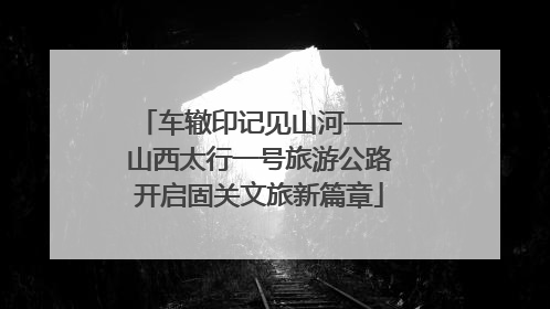 车辙印记见山河——山西太行一号旅游公路开启固关文旅新篇章