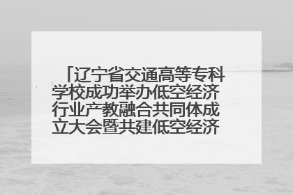 辽宁省交通高等专科学校成功举办低空经济行业产教融合共同体成立大会暨共建低空经济产教融合新生态论坛