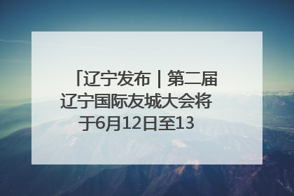辽宁发布｜第二届辽宁国际友城大会将于6月12日至13日在沈阳举办