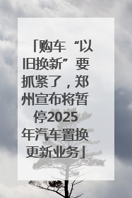 购车“以旧换新”要抓紧了，郑州宣布将暂停2025年汽车置换更新业务