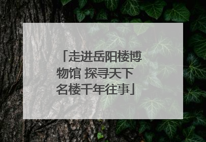 走进岳阳楼博物馆 探寻天下名楼千年往事